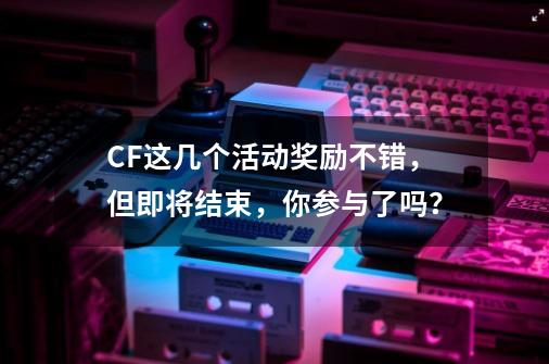 CF这几个活动奖励不错，但即将结束，你参与了吗？-第1张-游戏相关-泓泰