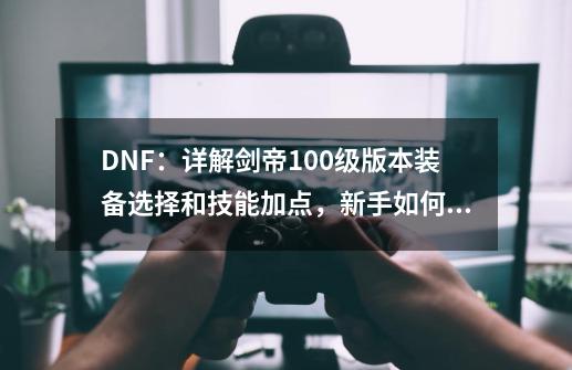 DNF：详解剑帝100级版本装备选择和技能加点，新手如何快速入门？-第1张-游戏相关-泓泰