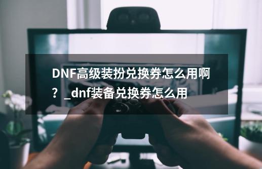 DNF高级装扮兑换券怎么用啊？_dnf装备兑换券怎么用-第1张-游戏相关-泓泰