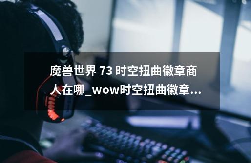 魔兽世界 7.3 时空扭曲徽章商人在哪_wow时空扭曲徽章商人-第1张-游戏相关-泓泰