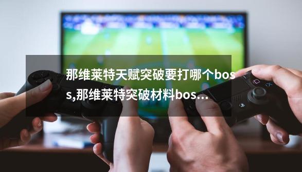 那维莱特天赋突破要打哪个boss,那维莱特突破材料boss怎么去-第1张-游戏相关-泓泰