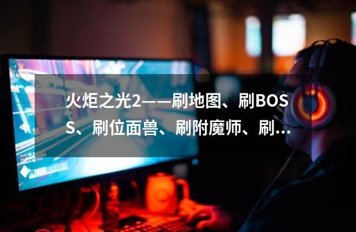 火炬之光2——刷地图、刷BOSS、刷位面兽、刷附魔师、刷商店、各种刷新,火炬之光2怎么无限刷冥王-第1张-游戏相关-泓泰