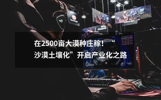 在2500亩大漠种庄稼！“沙漠土壤化”开启产业化之路-第1张-游戏相关-泓泰