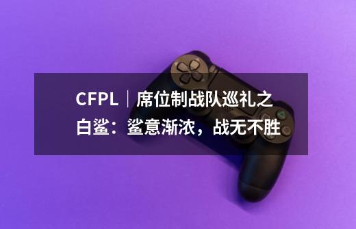 CFPL｜席位制战队巡礼之白鲨：鲨意渐浓，战无不胜-第1张-游戏相关-泓泰