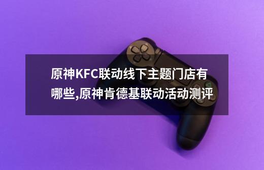 原神KFC联动线下主题门店有哪些,原神肯德基联动活动测评-第1张-游戏相关-泓泰