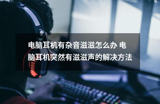 电脑耳机有杂音滋滋怎么办 电脑耳机突然有滋滋声的解决方法-第1张-游戏相关-泓泰