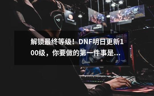 解锁最终等级！DNF明日更新100级，你要做的第一件事是什么？-第1张-游戏相关-泓泰