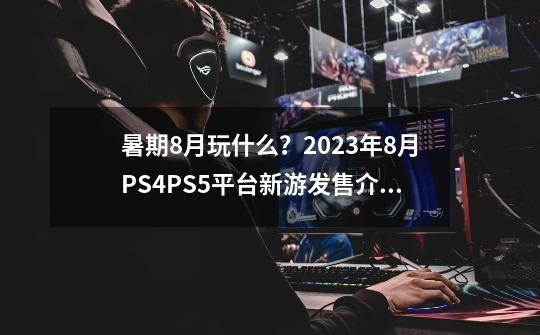 暑期8月玩什么？2023年8月PS4/PS5平台新游发售介绍一览！-第1张-游戏相关-泓泰