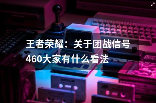 王者荣耀：关于团战信号460大家有什么看法-第1张-游戏相关-泓泰