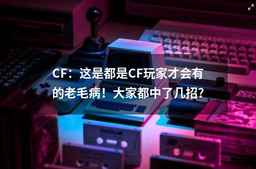 CF：这是都是CF玩家才会有的老毛病！大家都中了几招？-第1张-游戏相关-泓泰