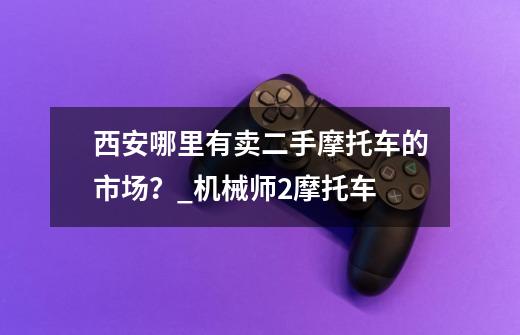 西安哪里有卖二手摩托车的市场？_机械师2摩托车-第1张-游戏相关-泓泰