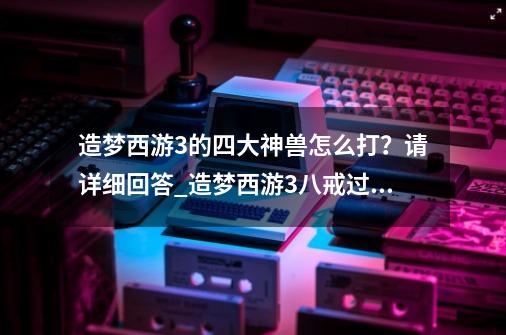 造梦西游3的四大神兽怎么打？请详细回答_造梦西游3八戒过混沌-第1张-游戏相关-泓泰