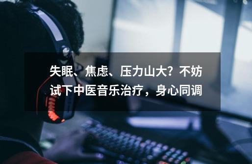 失眠、焦虑、压力山大？不妨试下中医+音乐治疗，身心同调-第1张-游戏相关-泓泰