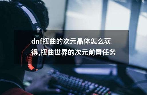 dnf扭曲的次元晶体怎么获得,扭曲世界的次元前置任务-第1张-游戏相关-泓泰