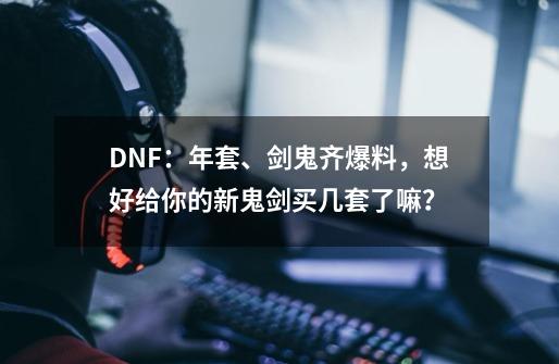 DNF：年套、剑鬼齐爆料，想好给你的新鬼剑买几套了嘛？-第1张-游戏相关-泓泰