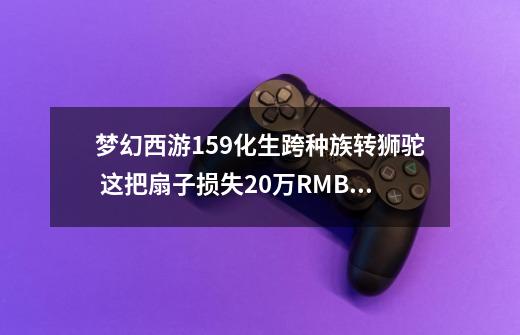 梦幻西游159化生跨种族转狮驼 这把扇子损失20万RMB，看着伤心？-第1张-游戏相关-泓泰