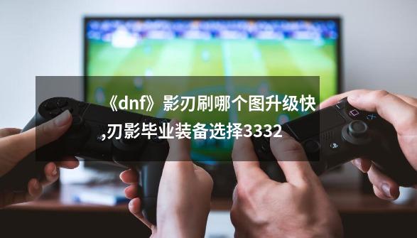 《dnf》影刃刷哪个图升级快?,刃影毕业装备选择3332-第1张-游戏相关-泓泰