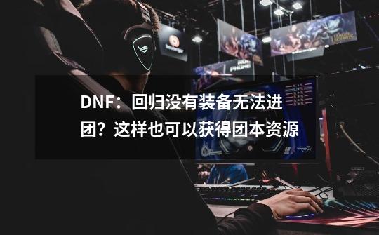 DNF：回归没有装备无法进团？这样也可以获得团本资源-第1张-游戏相关-泓泰