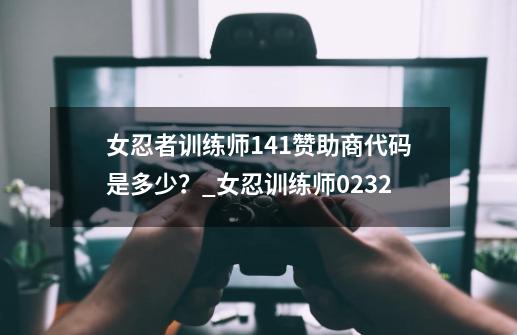 女忍者训练师1.41赞助商代码是多少？_女忍训练师0232-第1张-游戏相关-泓泰