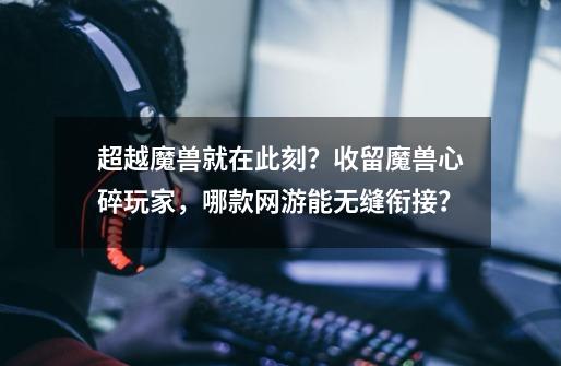 超越魔兽就在此刻？收留魔兽心碎玩家，哪款网游能无缝衔接？-第1张-游戏相关-泓泰