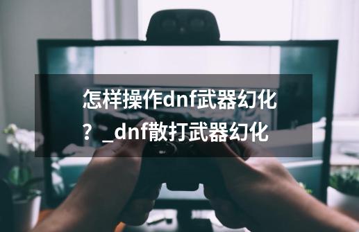 怎样操作dnf武器幻化？_dnf散打武器幻化-第1张-游戏相关-泓泰