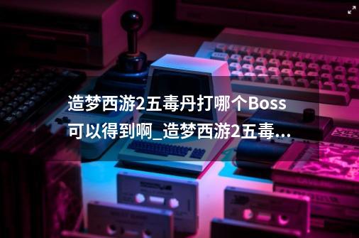 造梦西游2五毒丹打哪个Boss可以得到啊_造梦西游2五毒兽技能怎么进化-第1张-游戏相关-泓泰