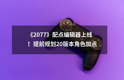 《2077》配点编辑器上线！提前规划2.0版本角色加点-第1张-游戏相关-泓泰