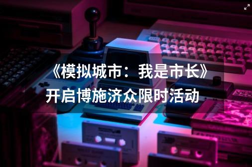 《模拟城市：我是市长》开启博施济众限时活动-第1张-游戏相关-泓泰