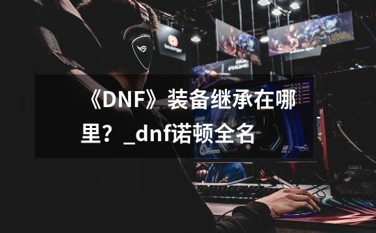 《DNF》装备继承在哪里？_dnf诺顿全名-第1张-游戏相关-泓泰