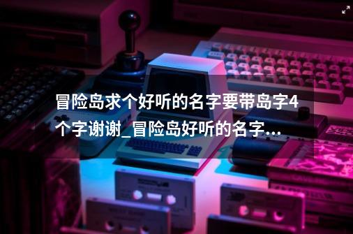 冒险岛求个好听的名字要带岛字4个字谢谢_冒险岛好听的名字大全女-第1张-游戏相关-泓泰