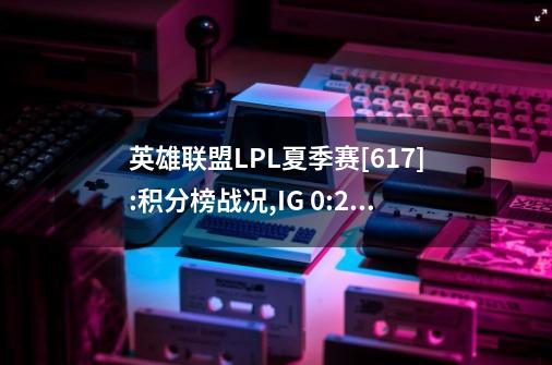 英雄联盟LPL夏季赛[6.17]:积分榜战况,IG 0:2 OMG,RA 1:2 WBG一汽奥迪-第1张-游戏相关-泓泰