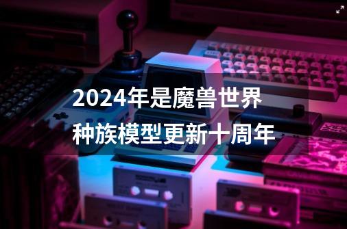 2024年是魔兽世界种族模型更新十周年-第1张-游戏相关-泓泰