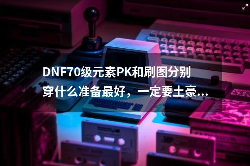 DNF70级元素PK和刷图分别穿什么准备最好，一定要土豪型的，不差钱_dnf元素爆破师毕业-第1张-游戏相关-泓泰