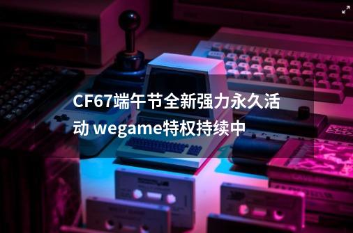 CF6.7端午节全新强力永久活动 wegame特权持续中-第1张-游戏相关-泓泰