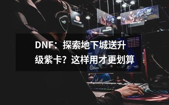 DNF：探索地下城送升级紫卡？这样用才更划算-第1张-游戏相关-泓泰