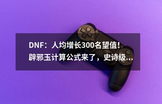 DNF：人均增长300名望值！辟邪玉计算公式来了，史诗级别大涨价-第1张-游戏相关-泓泰