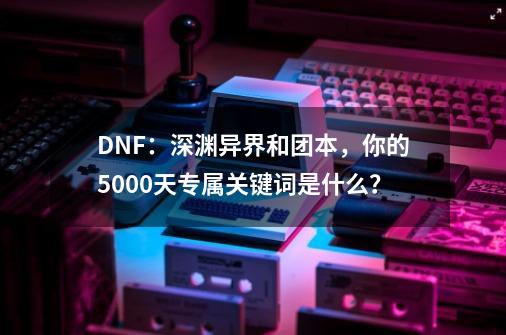 DNF：深渊异界和团本，你的5000天专属关键词是什么？-第1张-游戏相关-泓泰