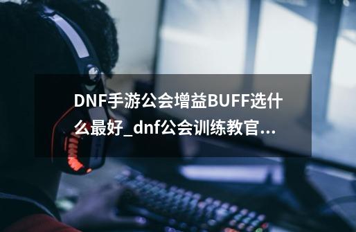 DNF手游公会增益BUFF选什么最好_dnf公会训练教官契约-第1张-游戏相关-泓泰