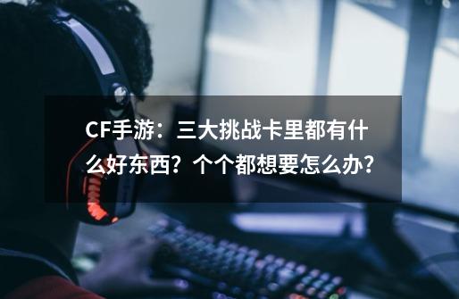 CF手游：三大挑战卡里都有什么好东西？个个都想要怎么办？-第1张-游戏相关-泓泰