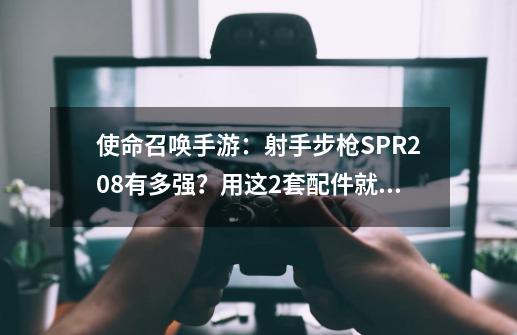 使命召唤手游：射手步枪SPR208有多强？用这2套配件就懂了-第1张-游戏相关-泓泰