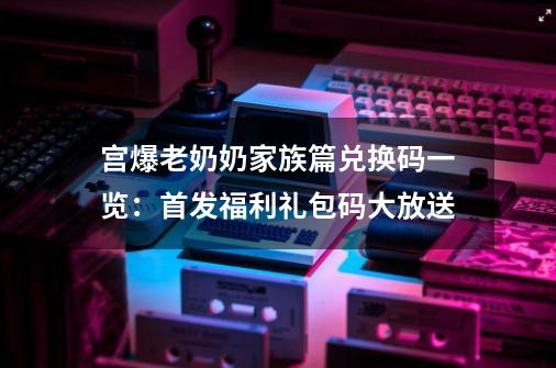 宫爆老奶奶家族篇兑换码一览：首发福利礼包码大放送-第1张-游戏相关-泓泰