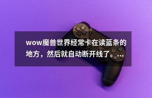 wow魔兽世界经常卡在读蓝条的地方，然后就自动断开线了。怎么解决？_魔兽世界卡蓝条无响应-第1张-游戏相关-泓泰