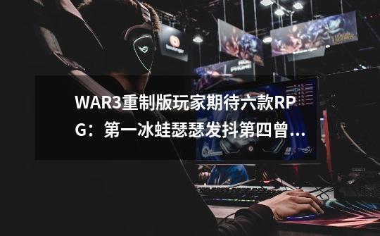 WAR3重制版玩家期待六款RPG：第一冰蛙瑟瑟发抖第四曾彻夜爆肝-第1张-游戏相关-泓泰