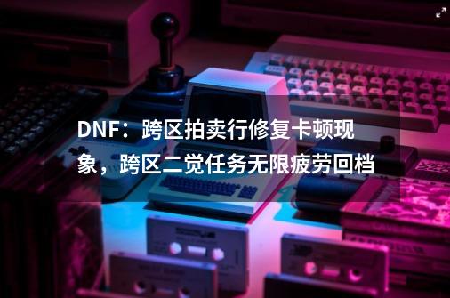 DNF：跨区拍卖行修复卡顿现象，跨区二觉任务无限疲劳回档-第1张-游戏相关-泓泰