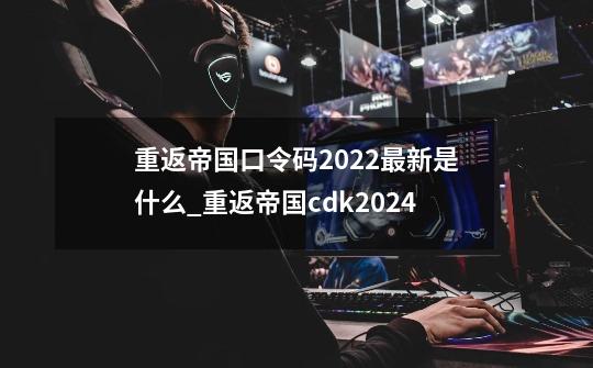 重返帝国口令码2022最新是什么_重返帝国cdk2024-第1张-游戏相关-泓泰