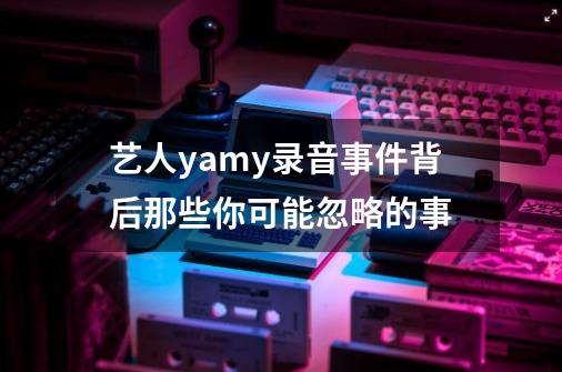 艺人yamy录音事件背后那些你可能忽略的事-第1张-游戏相关-泓泰