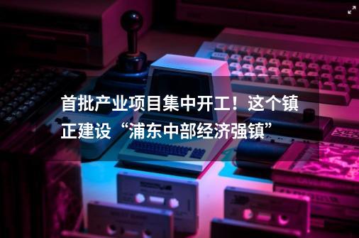 首批产业项目集中开工！这个镇正建设“浦东中部经济强镇”-第1张-游戏相关-泓泰