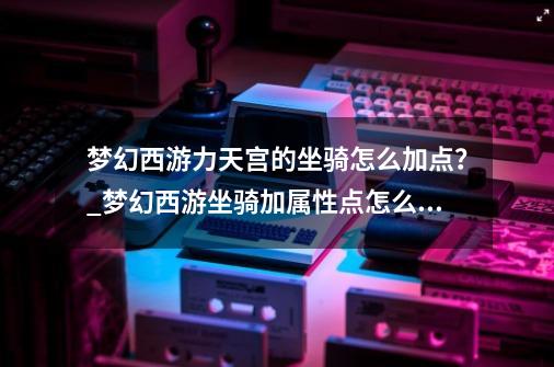 梦幻西游力天宫的坐骑怎么加点？_梦幻西游坐骑加属性点怎么算的-第1张-游戏相关-泓泰