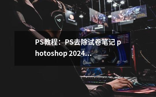 PS教程：PS去除试卷笔记 photoshop 2024免费软件获取-第1张-游戏相关-泓泰