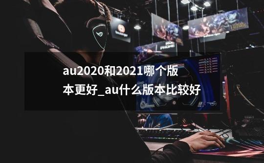 au2020和2021哪个版本更好_au什么版本比较好-第1张-游戏相关-泓泰